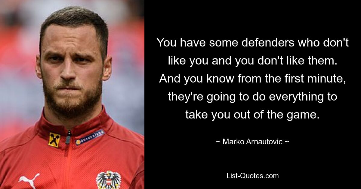 You have some defenders who don't like you and you don't like them. And you know from the first minute, they're going to do everything to take you out of the game. — © Marko Arnautovic