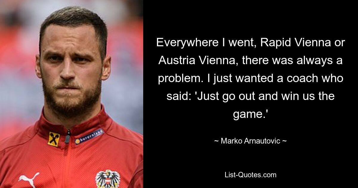 Everywhere I went, Rapid Vienna or Austria Vienna, there was always a problem. I just wanted a coach who said: 'Just go out and win us the game.' — © Marko Arnautovic