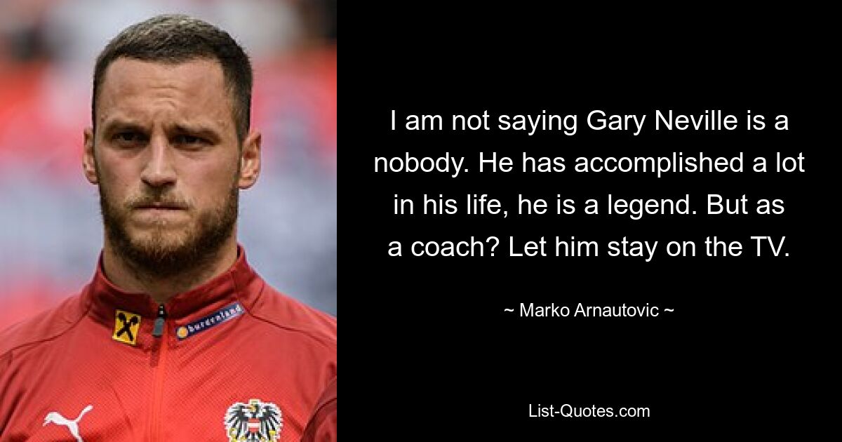 I am not saying Gary Neville is a nobody. He has accomplished a lot in his life, he is a legend. But as a coach? Let him stay on the TV. — © Marko Arnautovic