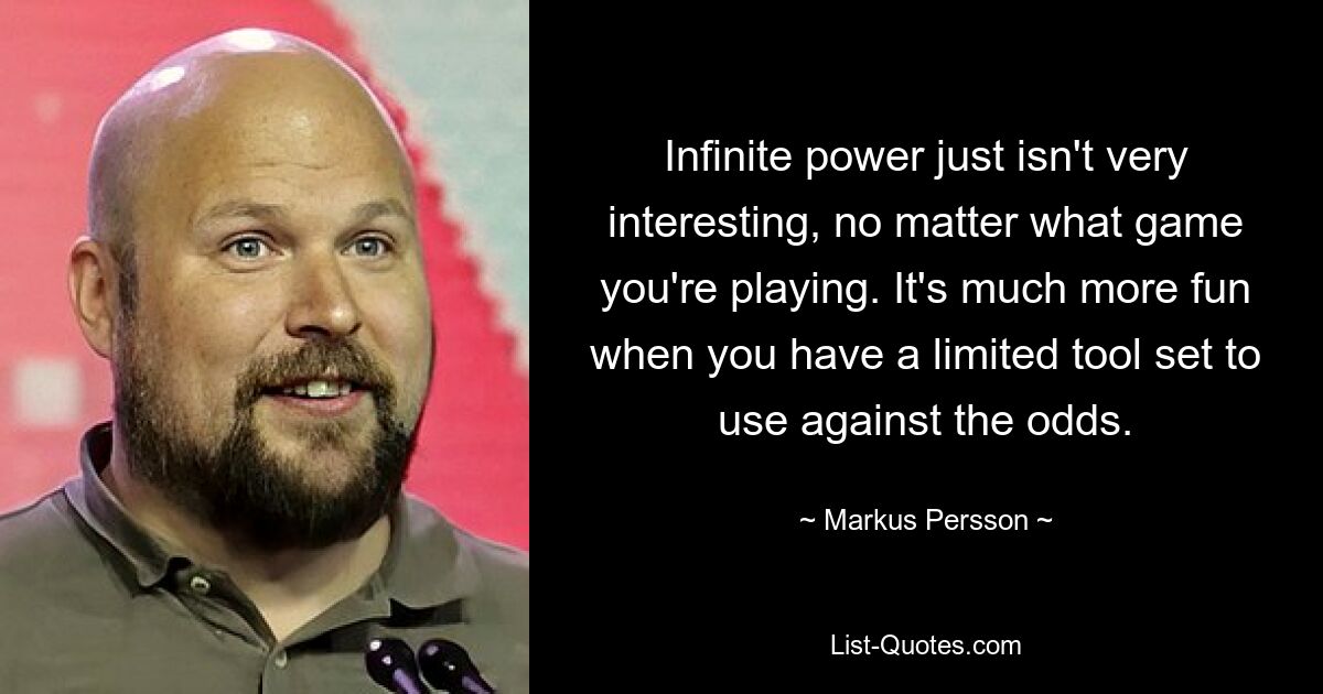 Infinite power just isn't very interesting, no matter what game you're playing. It's much more fun when you have a limited tool set to use against the odds. — © Markus Persson