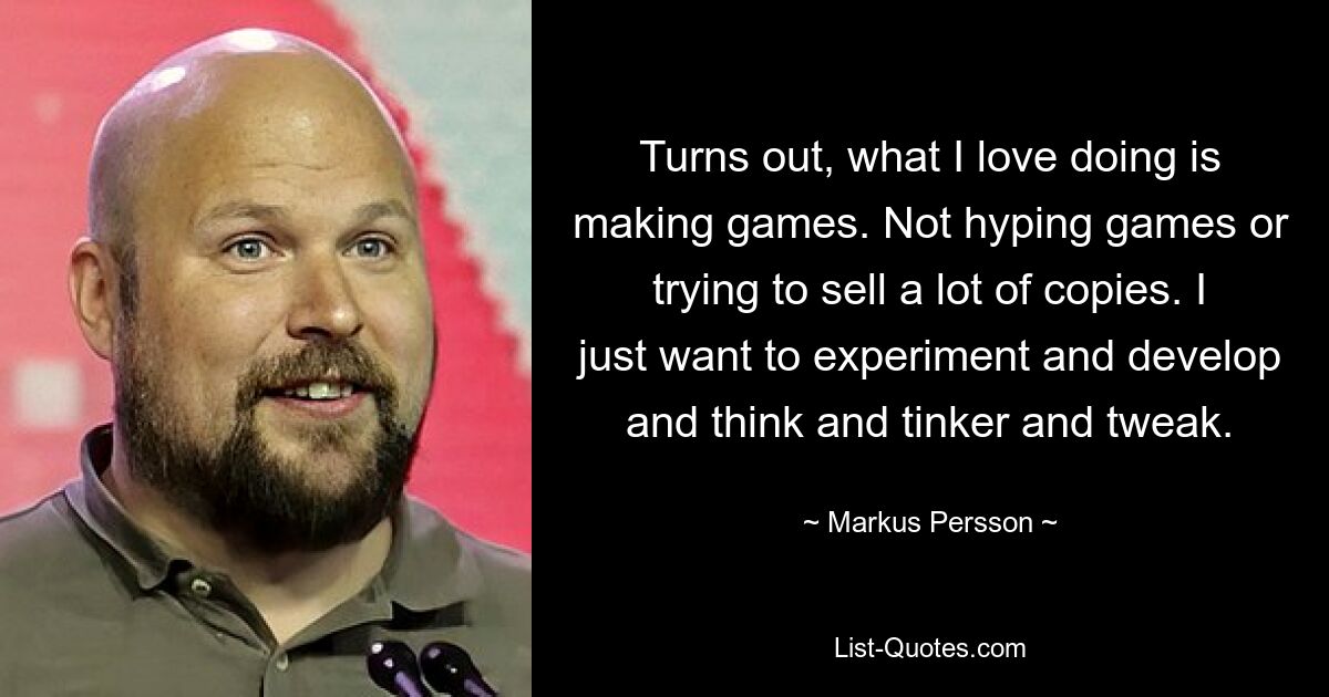 Turns out, what I love doing is making games. Not hyping games or trying to sell a lot of copies. I just want to experiment and develop and think and tinker and tweak. — © Markus Persson