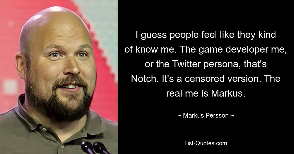 I guess people feel like they kind of know me. The game developer me, or the Twitter persona, that's Notch. It's a censored version. The real me is Markus. — © Markus Persson