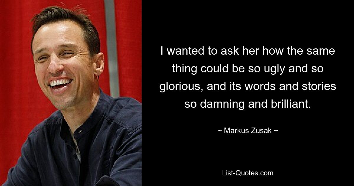 I wanted to ask her how the same thing could be so ugly and so glorious, and its words and stories so damning and brilliant. — © Markus Zusak