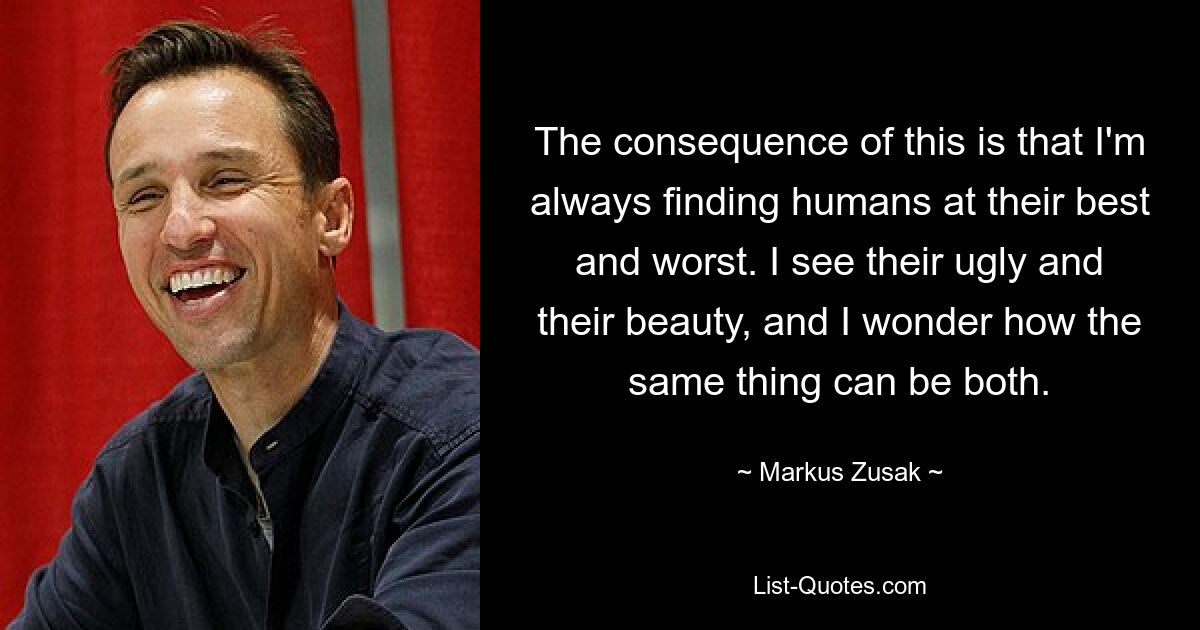 The consequence of this is that I'm always finding humans at their best and worst. I see their ugly and their beauty, and I wonder how the same thing can be both. — © Markus Zusak