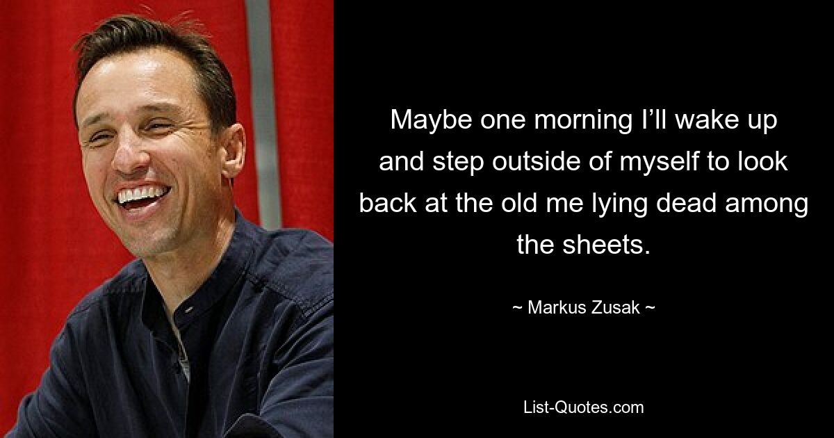 Maybe one morning I’ll wake up and step outside of myself to look back at the old me lying dead among the sheets. — © Markus Zusak