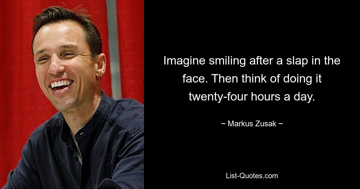 Imagine smiling after a slap in the face. Then think of doing it twenty-four hours a day. — © Markus Zusak