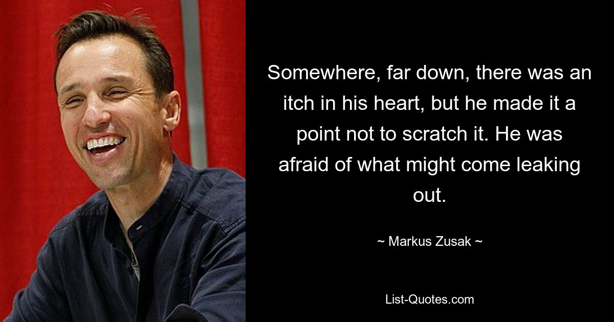 Somewhere, far down, there was an itch in his heart, but he made it a point not to scratch it. He was afraid of what might come leaking out. — © Markus Zusak