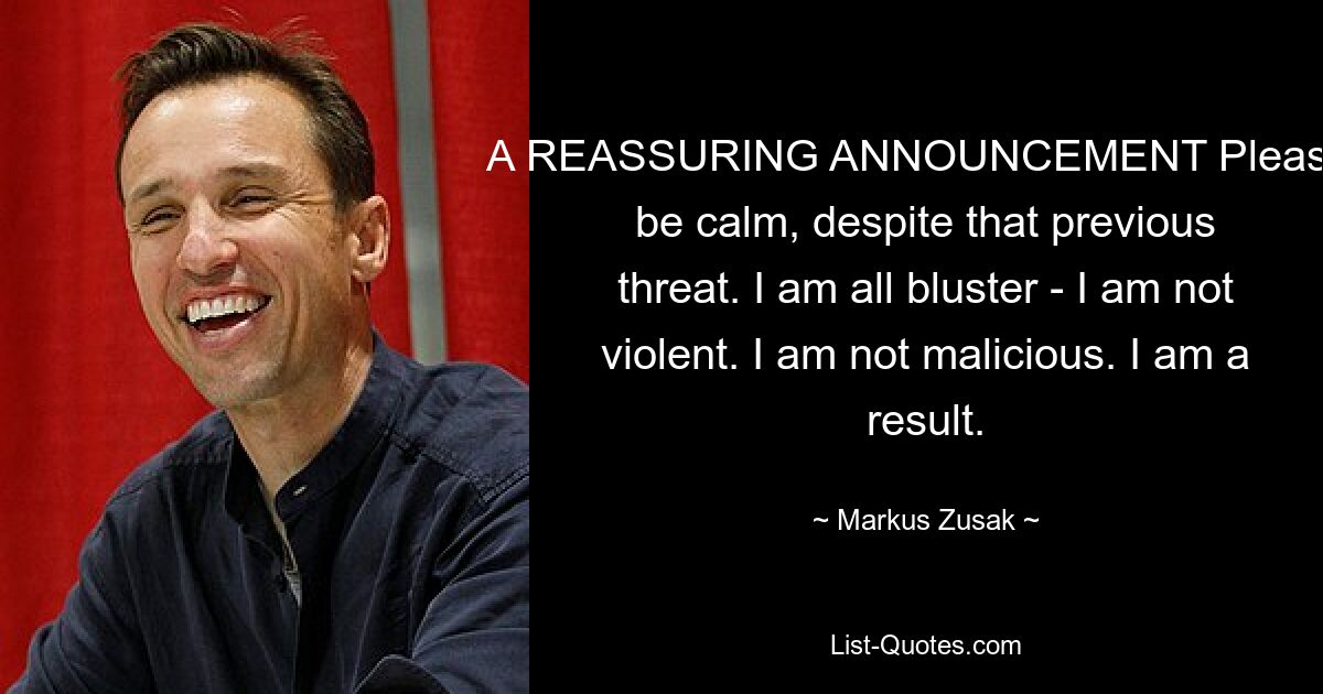 A REASSURING ANNOUNCEMENT Please, be calm, despite that previous threat. I am all bluster - I am not violent. I am not malicious. I am a result. — © Markus Zusak