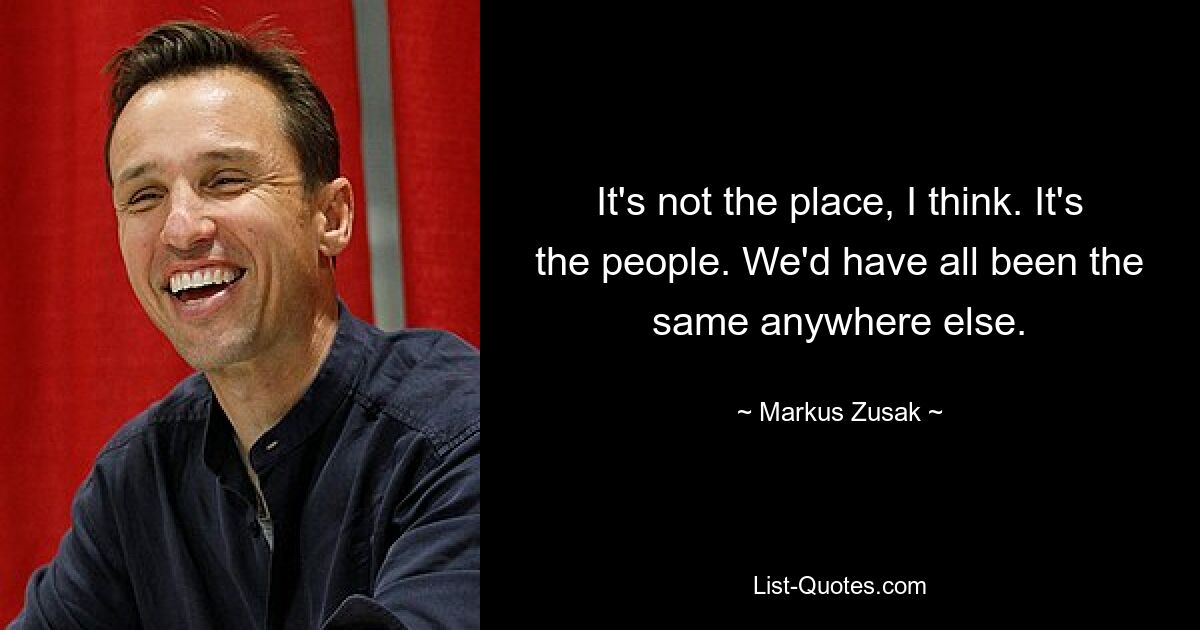 It's not the place, I think. It's the people. We'd have all been the same anywhere else. — © Markus Zusak