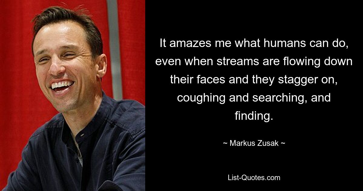 It amazes me what humans can do, even when streams are flowing down their faces and they stagger on, coughing and searching, and finding. — © Markus Zusak