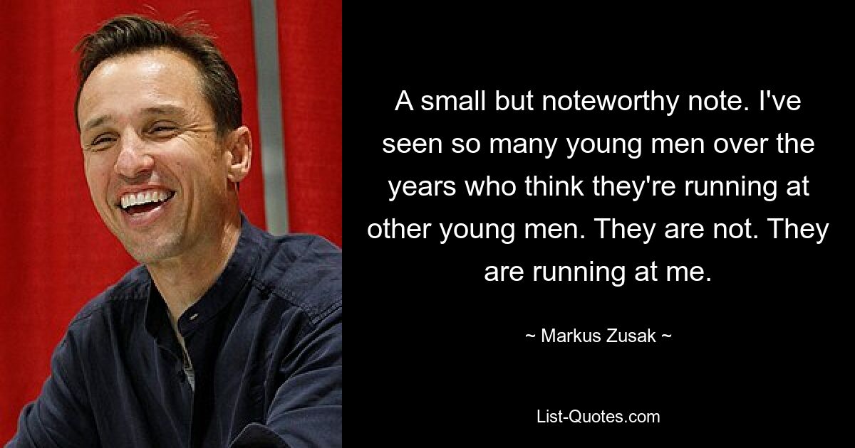 A small but noteworthy note. I've seen so many young men over the years who think they're running at other young men. They are not. They are running at me. — © Markus Zusak