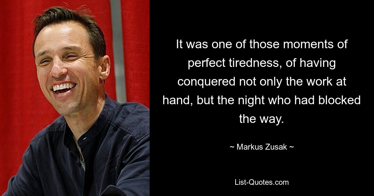 It was one of those moments of perfect tiredness, of having conquered not only the work at hand, but the night who had blocked the way. — © Markus Zusak