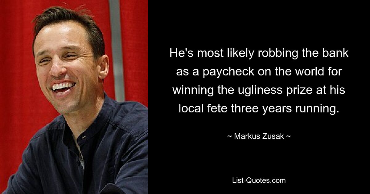 He's most likely robbing the bank as a paycheck on the world for winning the ugliness prize at his local fete three years running. — © Markus Zusak