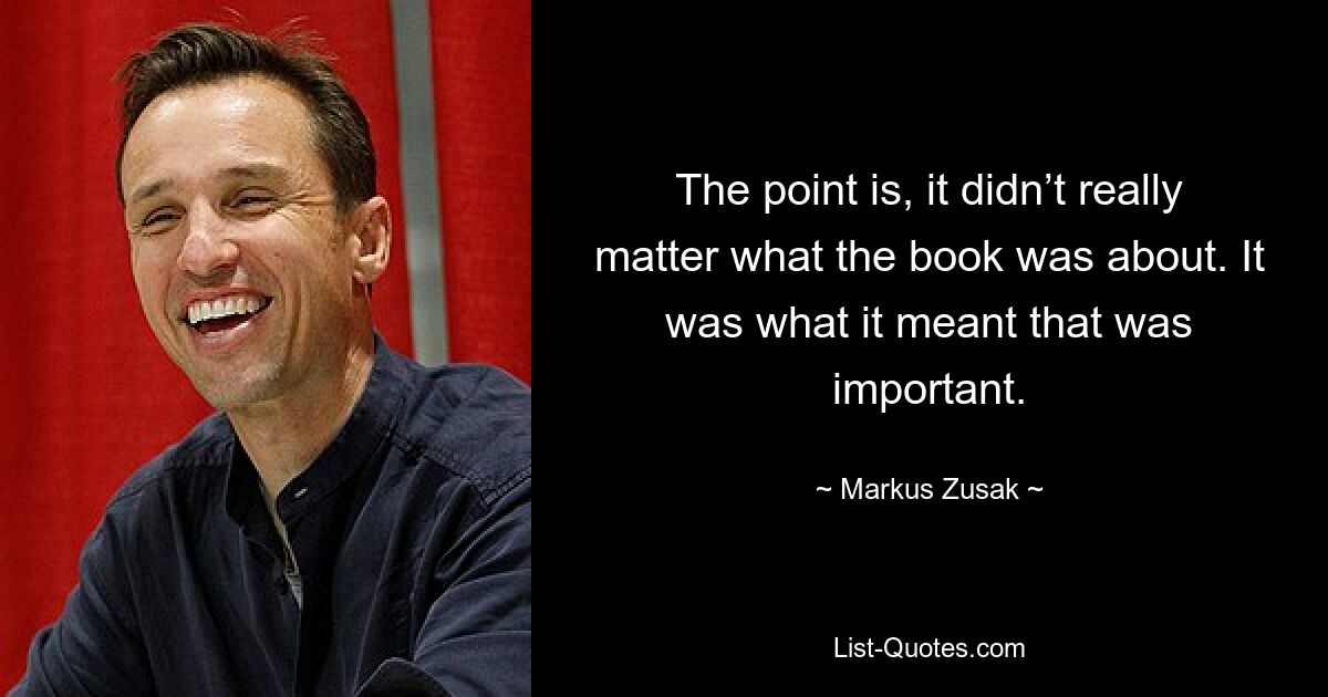 The point is, it didn’t really matter what the book was about. It was what it meant that was important. — © Markus Zusak