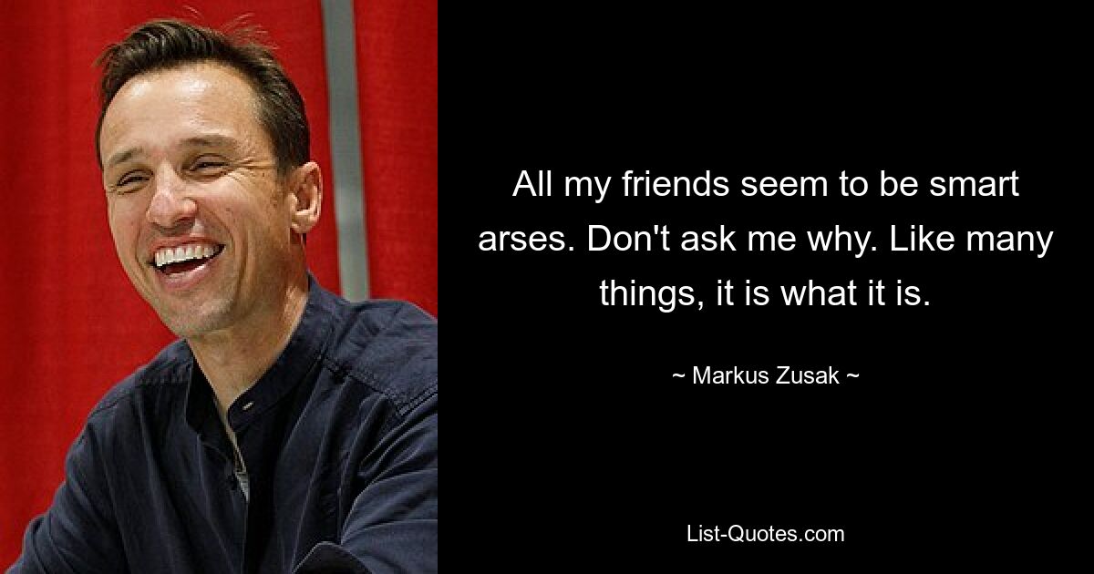 All my friends seem to be smart arses. Don't ask me why. Like many things, it is what it is. — © Markus Zusak