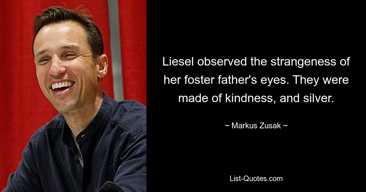 Liesel observed the strangeness of her foster father's eyes. They were made of kindness, and silver. — © Markus Zusak