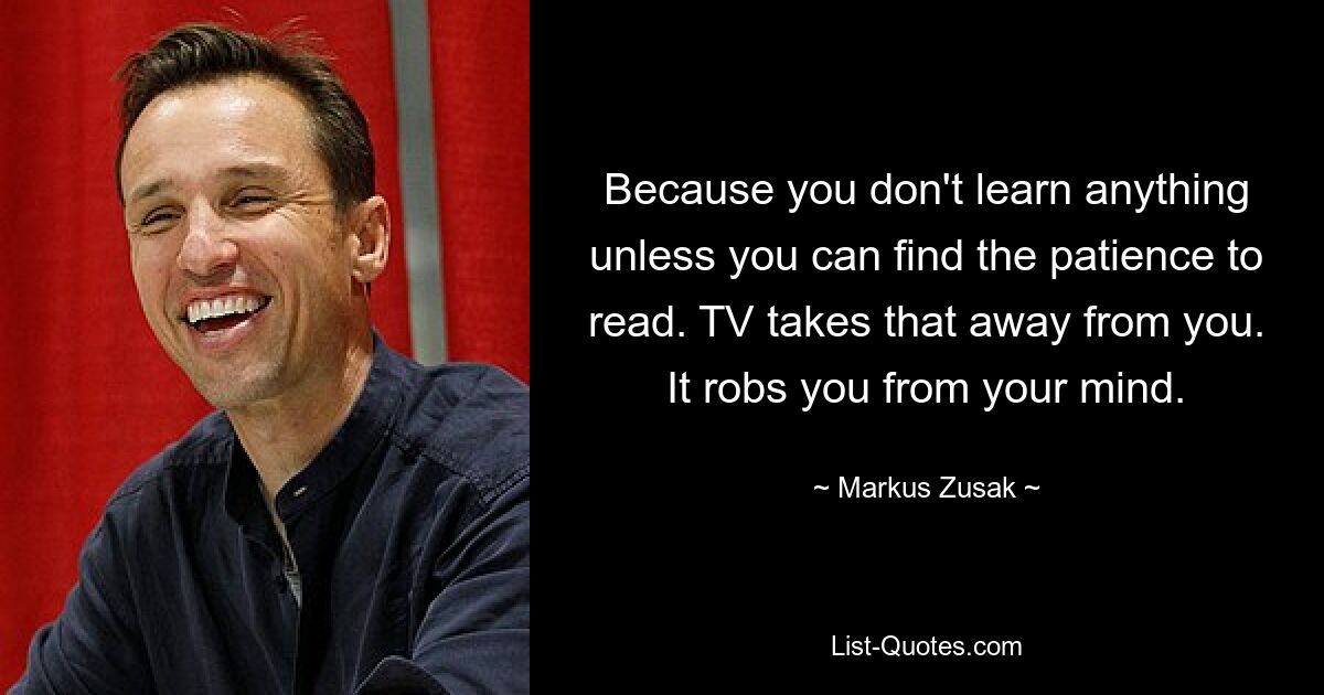 Because you don't learn anything unless you can find the patience to read. TV takes that away from you. It robs you from your mind. — © Markus Zusak