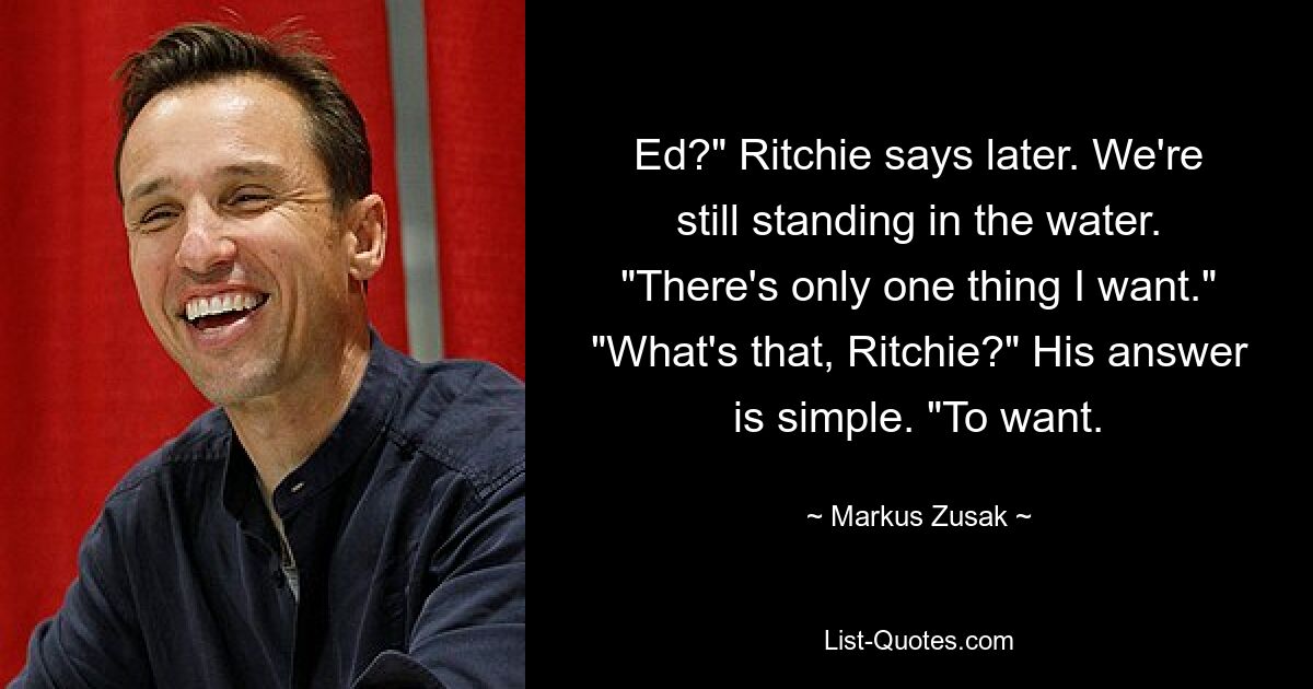 Ed?" Ritchie says later. We're still standing in the water. "There's only one thing I want." "What's that, Ritchie?" His answer is simple. "To want. — © Markus Zusak