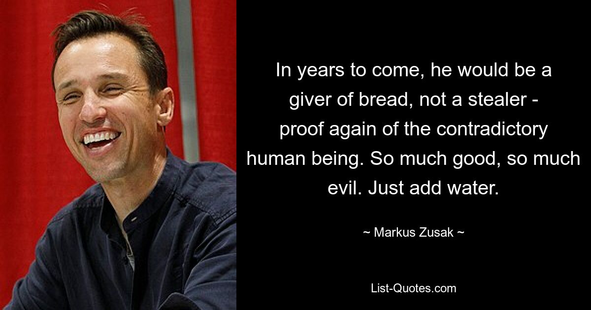 In years to come, he would be a giver of bread, not a stealer - proof again of the contradictory human being. So much good, so much evil. Just add water. — © Markus Zusak