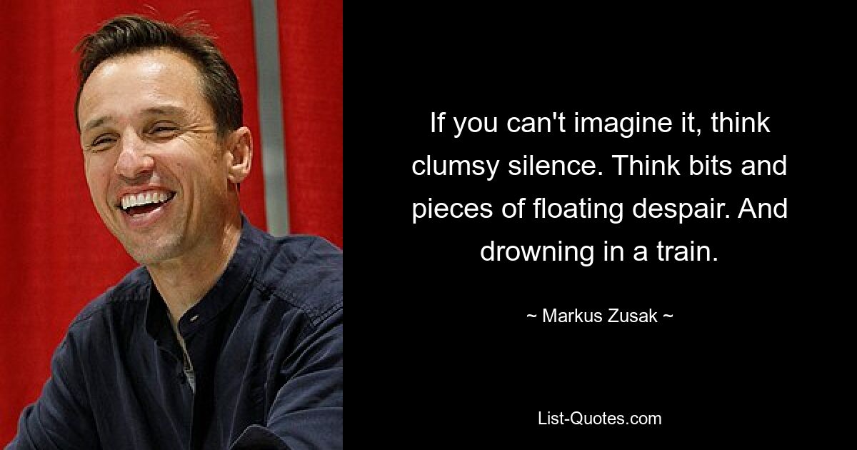 If you can't imagine it, think clumsy silence. Think bits and pieces of floating despair. And drowning in a train. — © Markus Zusak