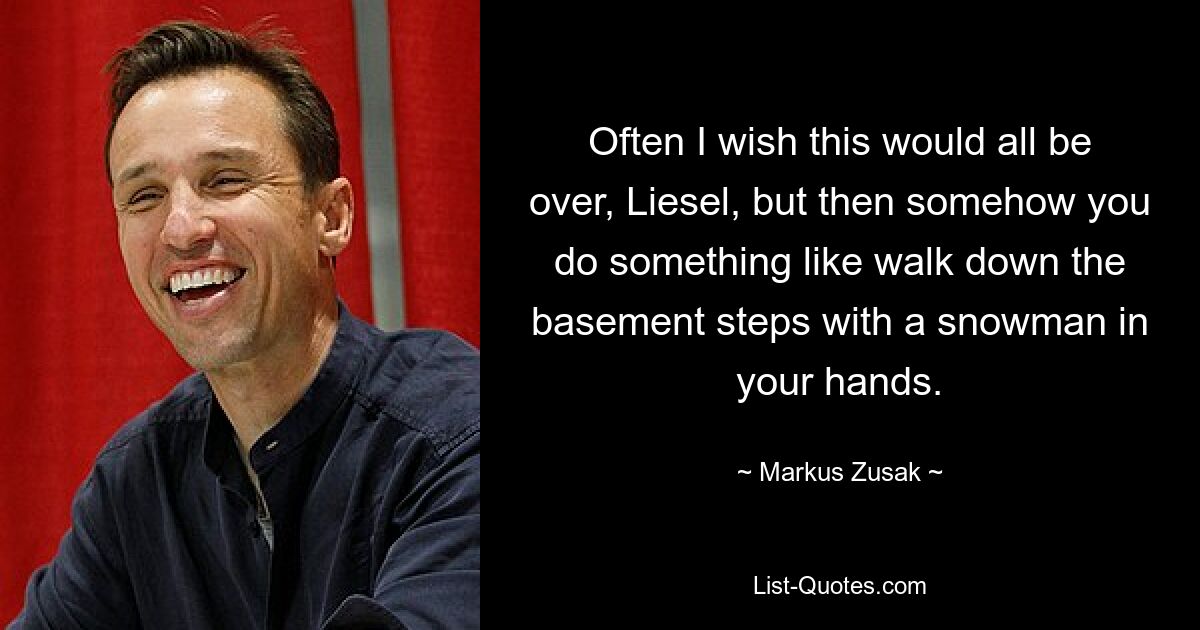 Often I wish this would all be over, Liesel, but then somehow you do something like walk down the basement steps with a snowman in your hands. — © Markus Zusak