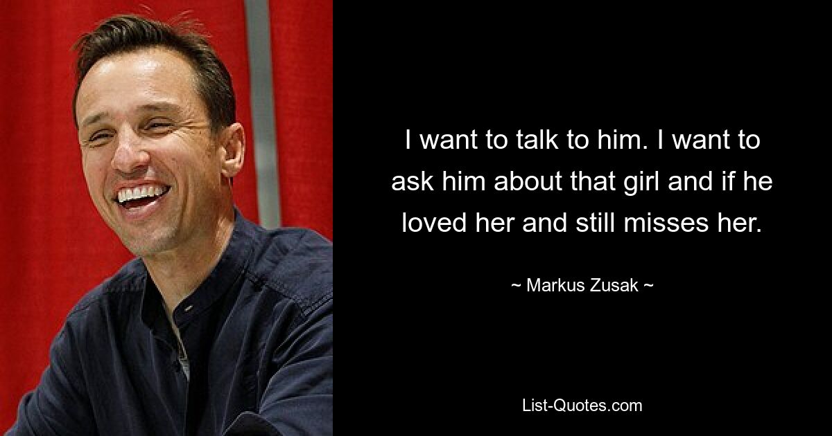 I want to talk to him. I want to ask him about that girl and if he loved her and still misses her. — © Markus Zusak