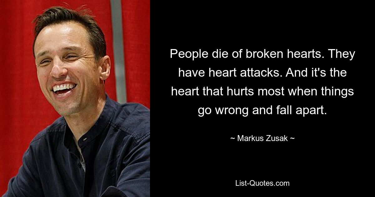 People die of broken hearts. They have heart attacks. And it's the heart that hurts most when things go wrong and fall apart. — © Markus Zusak