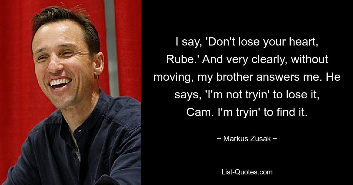 I say, 'Don't lose your heart, Rube.' And very clearly, without moving, my brother answers me. He says, 'I'm not tryin' to lose it, Cam. I'm tryin' to find it. — © Markus Zusak