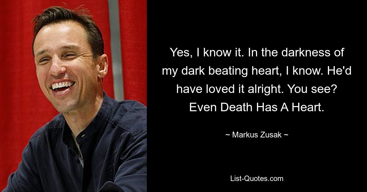 Yes, I know it. In the darkness of my dark beating heart, I know. He'd have loved it alright. You see? Even Death Has A Heart. — © Markus Zusak