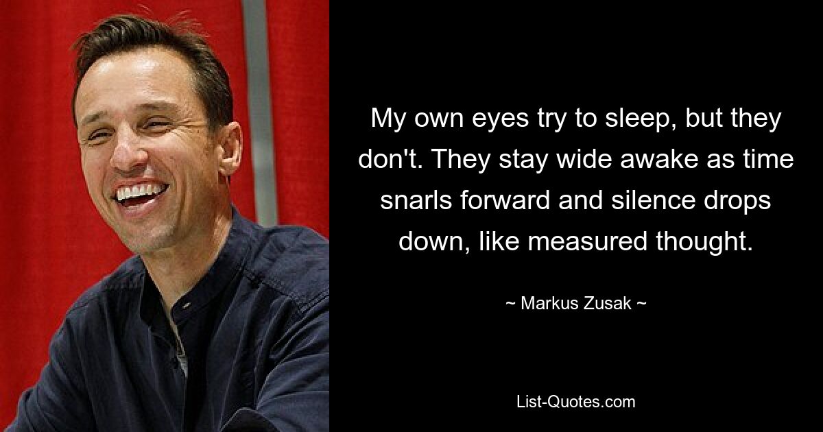 My own eyes try to sleep, but they don't. They stay wide awake as time snarls forward and silence drops down, like measured thought. — © Markus Zusak