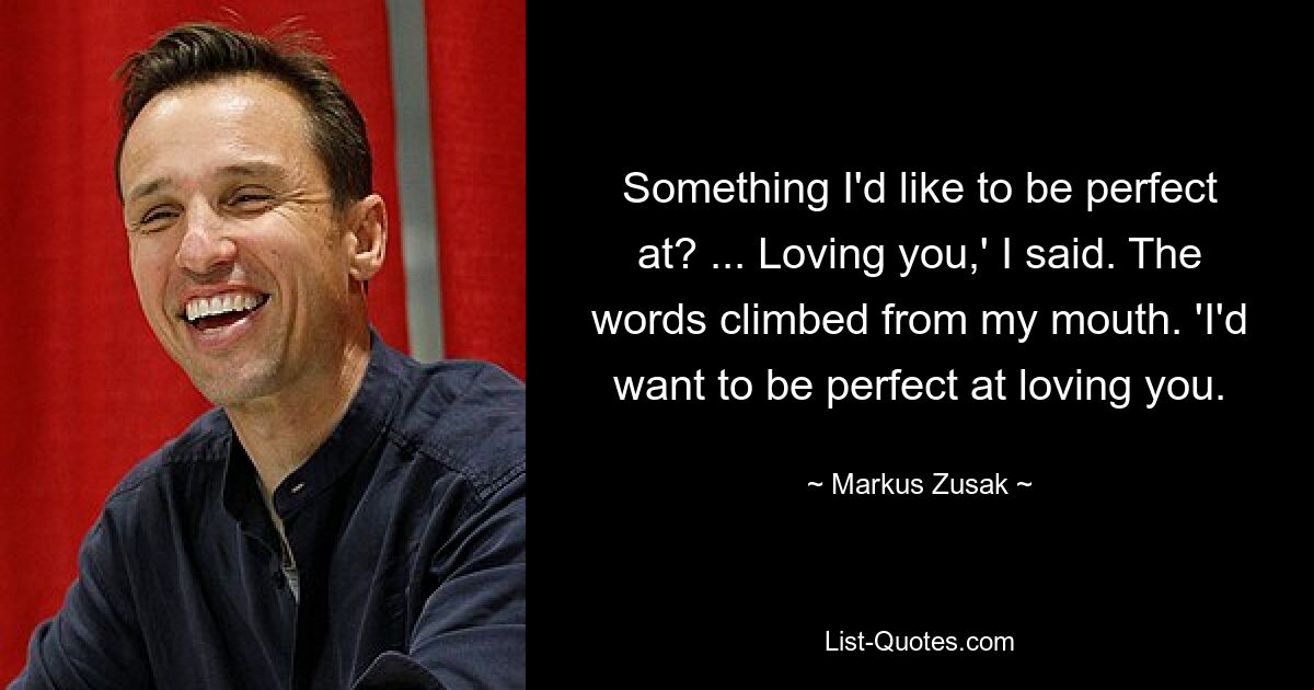 Something I'd like to be perfect at? ... Loving you,' I said. The words climbed from my mouth. 'I'd want to be perfect at loving you. — © Markus Zusak