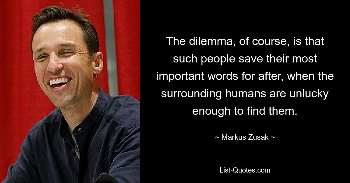 The dilemma, of course, is that such people save their most important words for after, when the surrounding humans are unlucky enough to find them. — © Markus Zusak