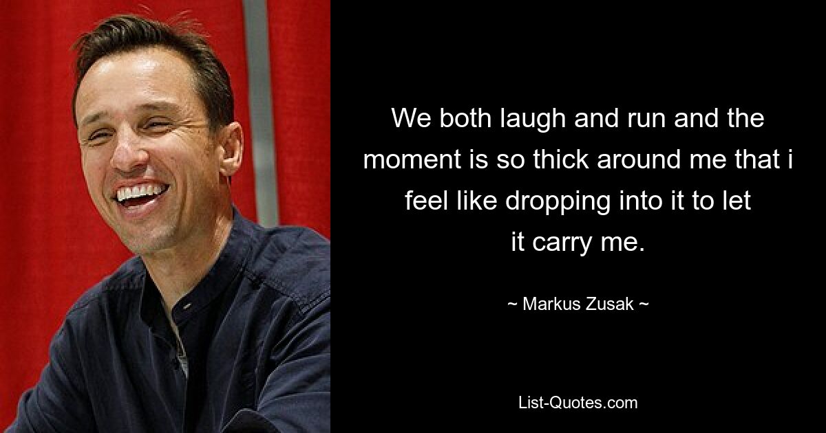 We both laugh and run and the moment is so thick around me that i feel like dropping into it to let it carry me. — © Markus Zusak