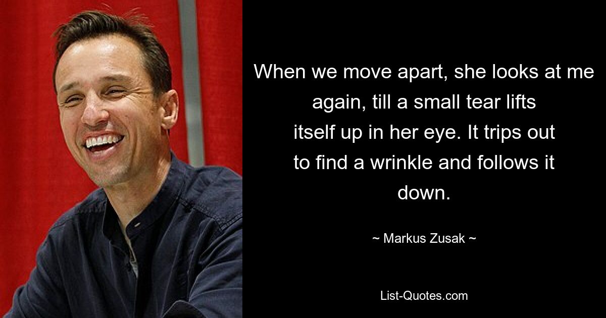 When we move apart, she looks at me again, till a small tear lifts itself up in her eye. It trips out to find a wrinkle and follows it down. — © Markus Zusak