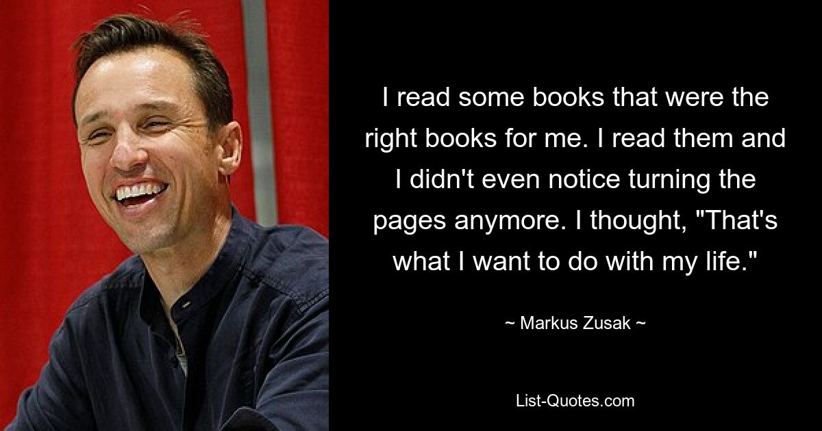 I read some books that were the right books for me. I read them and I didn't even notice turning the pages anymore. I thought, "That's what I want to do with my life." — © Markus Zusak