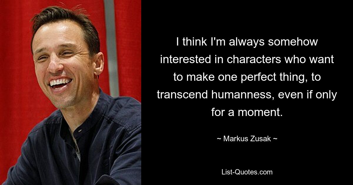 I think I'm always somehow interested in characters who want to make one perfect thing, to transcend humanness, even if only for a moment. — © Markus Zusak