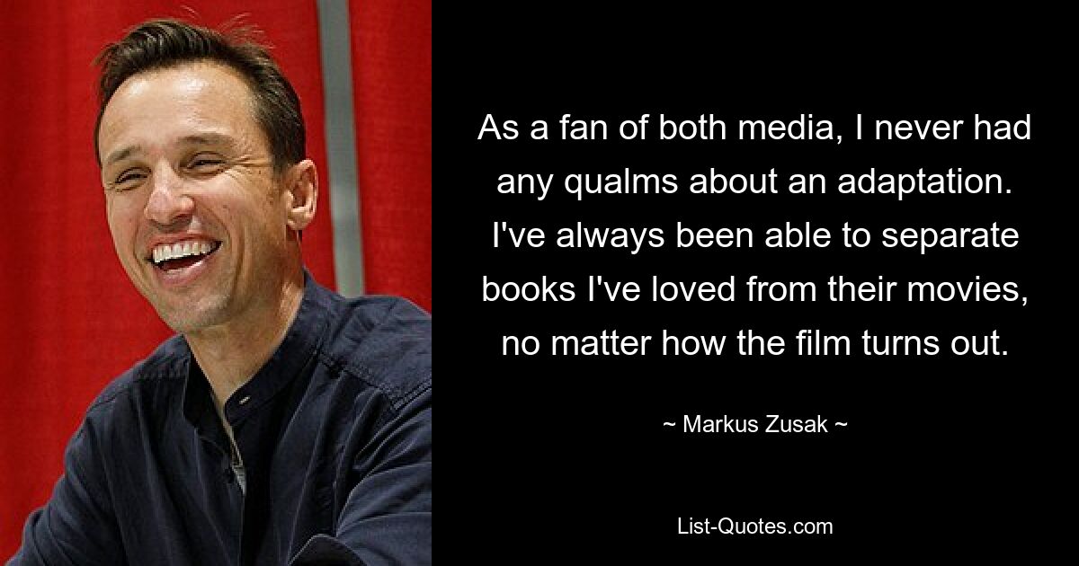 As a fan of both media, I never had any qualms about an adaptation. I've always been able to separate books I've loved from their movies, no matter how the film turns out. — © Markus Zusak