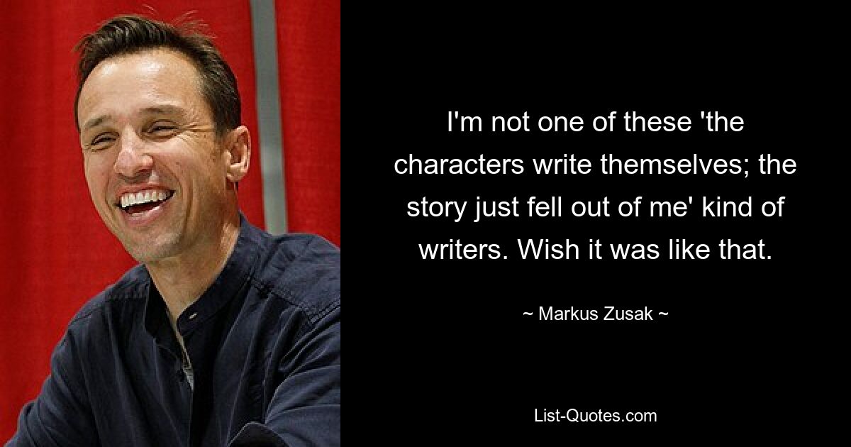 I'm not one of these 'the characters write themselves; the story just fell out of me' kind of writers. Wish it was like that. — © Markus Zusak