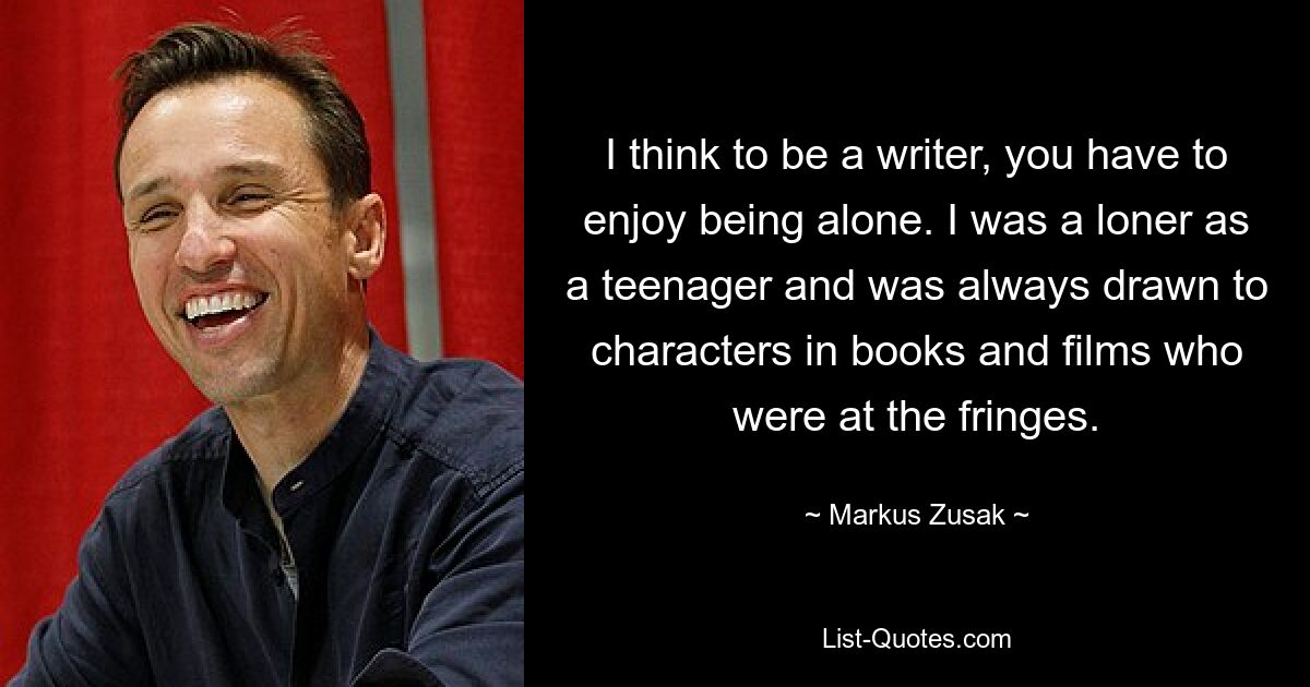 I think to be a writer, you have to enjoy being alone. I was a loner as a teenager and was always drawn to characters in books and films who were at the fringes. — © Markus Zusak