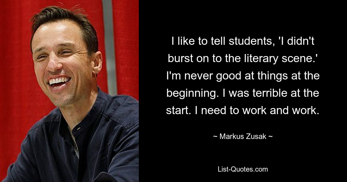 I like to tell students, 'I didn't burst on to the literary scene.' I'm never good at things at the beginning. I was terrible at the start. I need to work and work. — © Markus Zusak