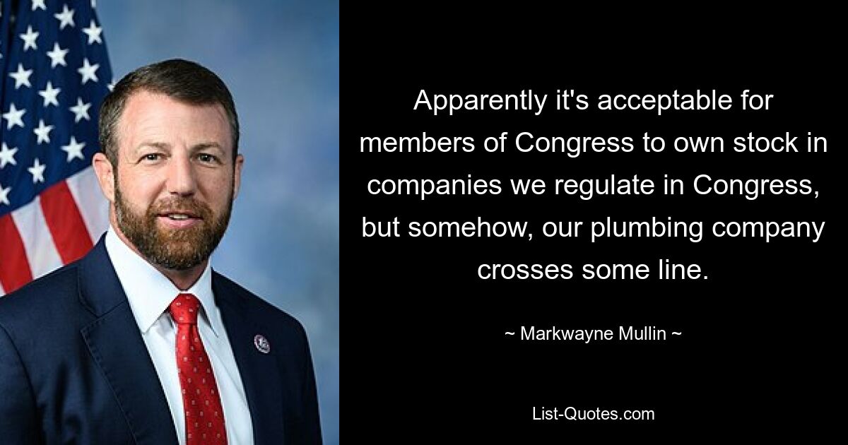 Apparently it's acceptable for members of Congress to own stock in companies we regulate in Congress, but somehow, our plumbing company crosses some line. — © Markwayne Mullin