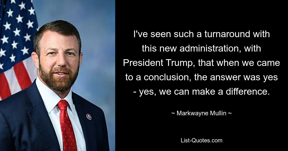 I've seen such a turnaround with this new administration, with President Trump, that when we came to a conclusion, the answer was yes - yes, we can make a difference. — © Markwayne Mullin