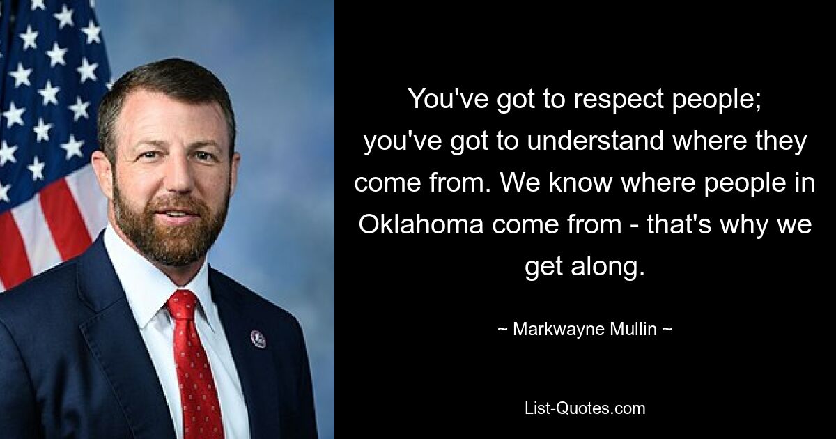 You've got to respect people; you've got to understand where they come from. We know where people in Oklahoma come from - that's why we get along. — © Markwayne Mullin