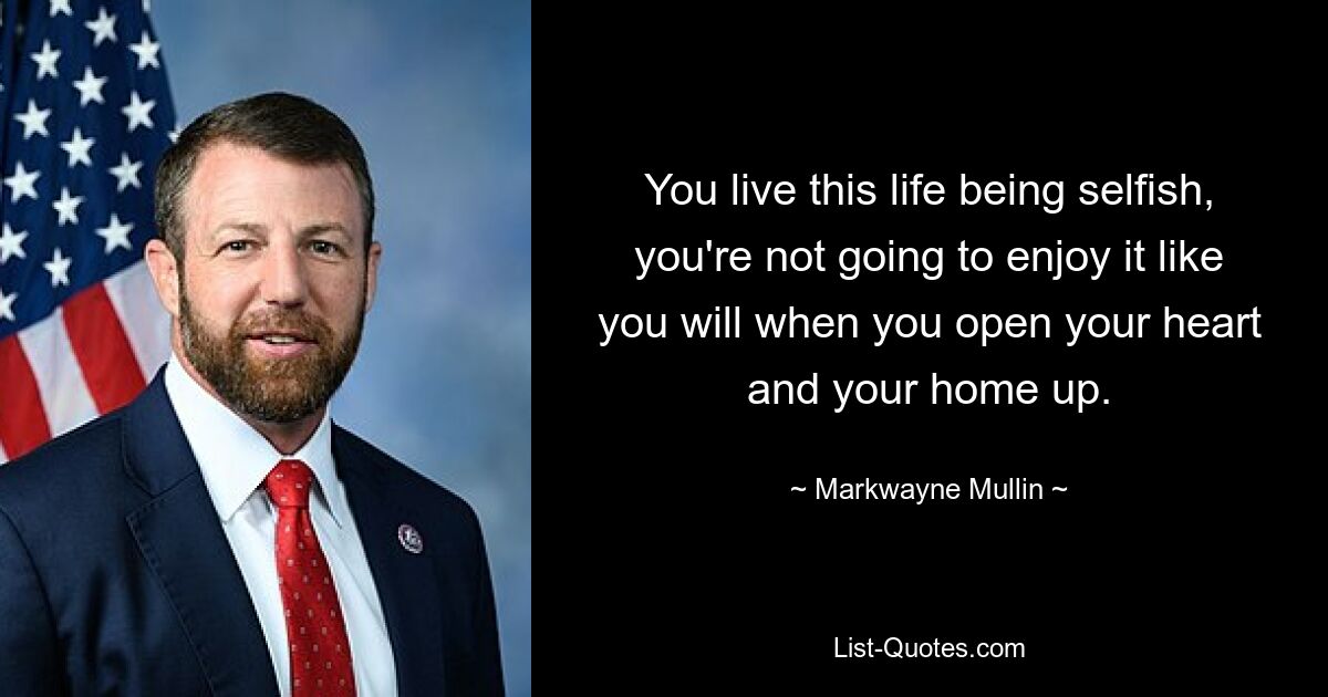 You live this life being selfish, you're not going to enjoy it like you will when you open your heart and your home up. — © Markwayne Mullin