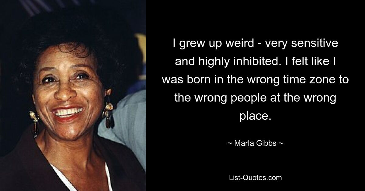 I grew up weird - very sensitive and highly inhibited. I felt like I was born in the wrong time zone to the wrong people at the wrong place. — © Marla Gibbs