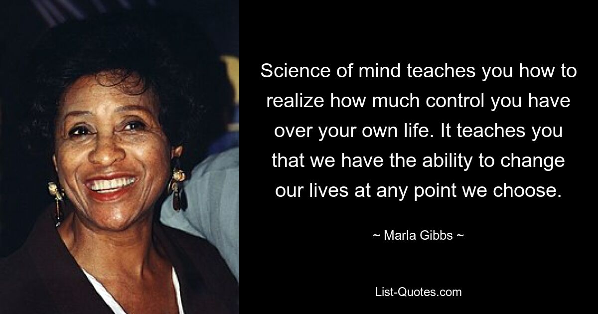 Science of mind teaches you how to realize how much control you have over your own life. It teaches you that we have the ability to change our lives at any point we choose. — © Marla Gibbs