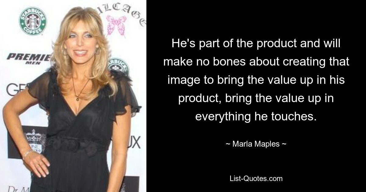 He's part of the product and will make no bones about creating that image to bring the value up in his product, bring the value up in everything he touches. — © Marla Maples