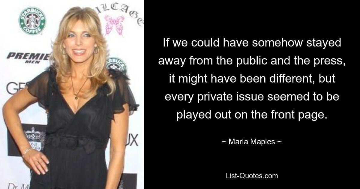 If we could have somehow stayed away from the public and the press, it might have been different, but every private issue seemed to be played out on the front page. — © Marla Maples