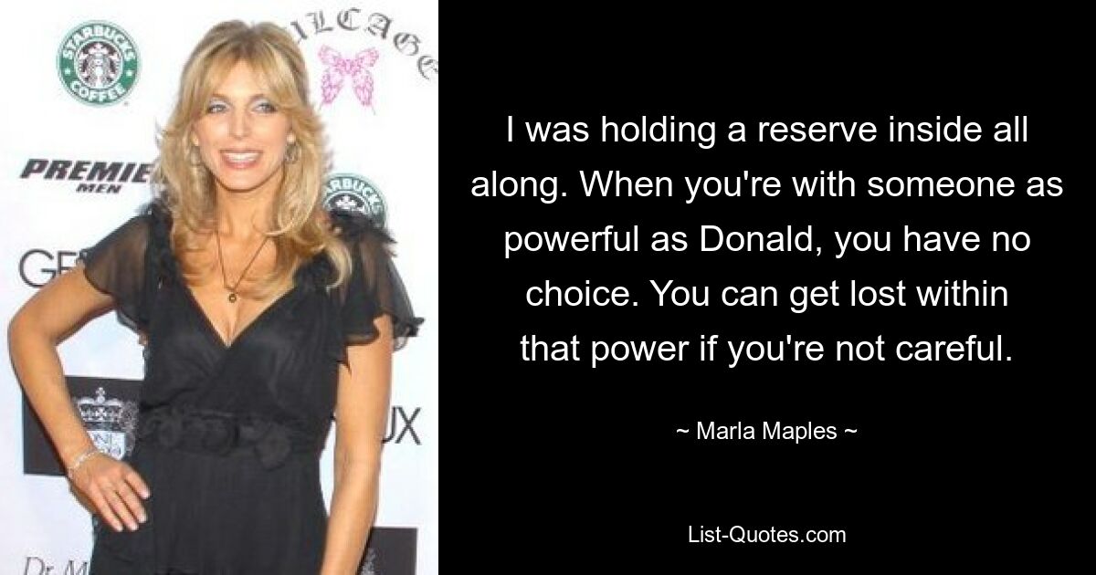 I was holding a reserve inside all along. When you're with someone as powerful as Donald, you have no choice. You can get lost within that power if you're not careful. — © Marla Maples