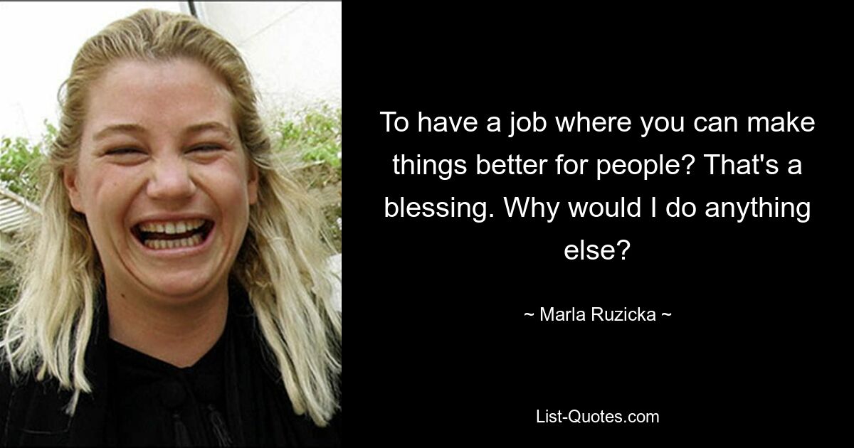 To have a job where you can make things better for people? That's a blessing. Why would I do anything else? — © Marla Ruzicka